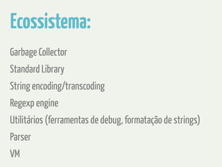 Ecossistema: 
Garbage Collector 
Standard Library 
String encoding/transcoding 
Regexp engine 
Utilitários (ferramentas de debug, formatação de strings) 
Parser 
VM 
 