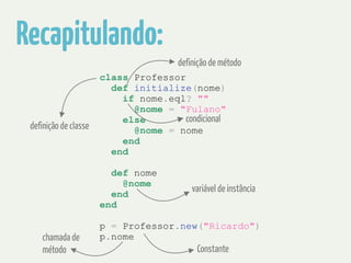 Recapitulando: 
definição de método 
class Professor 
def initialize(nome) 
if nome.eql? "" 
@nome = "Fulano" 
else 
condicional 
@nome = nome 
end 
end 
! 
def nome 
@nome 
end 
end 
! 
p = Professor.new("Ricardo") 
p.nome 
definição de classe 
variável de instância 
Constante 
chamada de 
método 
 