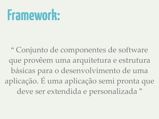 Framework: 
“ Conjunto de componentes de software 
que provêem uma arquitetura e estrutura 
básicas para o desenvolvimento de uma 
aplicação. É uma aplicação semi pronta que 
deve ser extendida e personalizada ” 
 