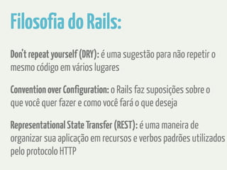 Filosofia do Rails: 
Don’t repeat yourself (DRY): é uma sugestão para não repetir o 
mesmo código em vários lugares 
Convention over Configuration: o Rails faz suposições sobre o 
que você quer fazer e como você fará o que deseja 
Representational State Transfer (REST): é uma maneira de 
organizar sua aplicação em recursos e verbos padrões utilizados 
pelo protocolo HTTP 
 