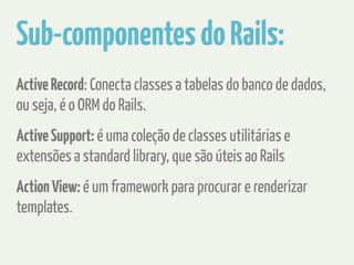 Sub-componentes do Rails: 
Active Record: Conecta classes a tabelas do banco de dados, 
ou seja, é o ORM do Rails. 
Active Support: é uma coleção de classes utilitárias e 
extensões a standard library, que são úteis ao Rails 
Action View: é um framework para procurar e renderizar 
templates. 
 