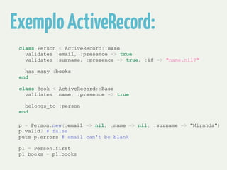 Exemplo ActiveRecord: 
class Person < ActiveRecord::Base 
validates :email, :presence => true 
validates :surname, :presence => true, :if => "name.nil?" 
! 
has_many :books 
end 
! 
class Book < ActiveRecord::Base 
validates :name, :presence => true 
! 
belongs_to :person 
end 
! 
!p = Person.new(:email => nil, :name => nil, :surname => "Miranda") 
p.valid? # false 
puts p.errors # email can't be blank 
! 
p1 = Person.first 
p1_books = p1.books 
 