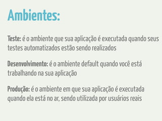 Ambientes: 
Teste: é o ambiente que sua aplicação é executada quando seus 
testes automatizados estão sendo realizados 
Desenvolvimento: é o ambiente default quando você está 
trabalhando na sua aplicação 
Produção: é o ambiente em que sua aplicação é executada 
quando ela está no ar, sendo utilizada por usuários reais 
 