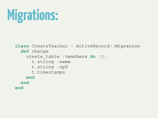 Migrations: 
class CreateTeacher < ActiveRecord::Migration 
def change 
create_table :teachers do |t| 
t.string :name 
t.string :cpf 
t.timestamps 
end 
end 
end 
 