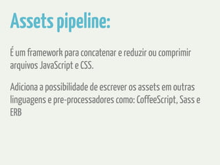 Assets pipeline: 
É um framework para concatenar e reduzir ou comprimir 
arquivos JavaScript e CSS. 
Adiciona a possibilidade de escrever os assets em outras 
linguagens e pre-processadores como: CoffeeScript, Sass e 
ERB 
 