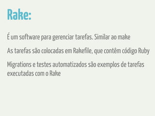 Rake: 
É um software para gerenciar tarefas. Similar ao make 
As tarefas são colocadas em Rakefile, que contêm código Ruby 
Migrations e testes automatizados são exemplos de tarefas 
executadas com o Rake 
 
