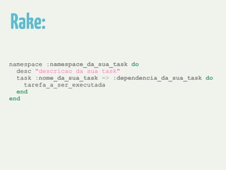 Rake: 
namespace :namespace_da_sua_task do 
desc "descricao da sua task" 
task :nome_da_sua_task => :dependencia_da_sua_task do 
tarefa_a_ser_executada 
end 
end 
 