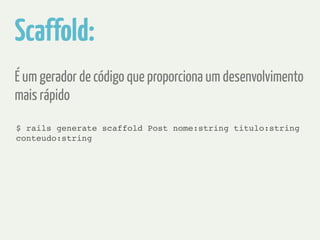 Scaffold: 
É um gerador de código que proporciona um desenvolvimento 
mais rápido 
$ rails generate scaffold Post nome:string titulo:string 
conteudo:string 
 