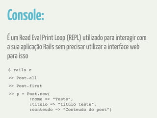 Console: 
É um Read Eval Print Loop (REPL) utilizado para interagir com 
a sua aplicação Rails sem precisar utilizar a interface web 
para isso 
$ rails c 
>> Post.all 
>> Post.first 
>> p = Post.new(! 
:nome => “Teste”, ! 
:titulo => “titulo teste”, ! 
:conteudo => “Conteudo do post”) 
 