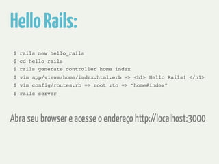 Hello Rails: 
$ rails new hello_rails 
$ cd hello_rails 
$ rails generate controller home index 
$ vim app/views/home/index.html.erb => <h1> Hello Rails! </h1> 
$ vim config/routes.rb => root :to => “home#index” 
$ rails server 
Abra seu browser e acesse o endereço http://localhost:3000 
 