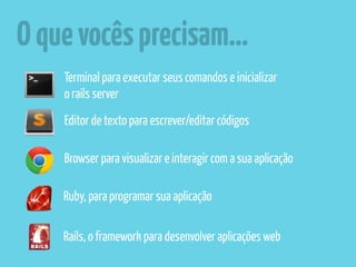 O que vocês precisam… 
Terminal para executar seus comandos e inicializar 
o rails server 
Editor de texto para escrever/editar códigos 
Browser para visualizar e interagir com a sua aplicação 
Ruby, para programar sua aplicação 
Rails, o framework para desenvolver aplicações web 
 