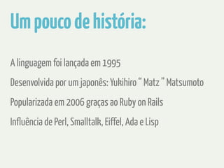 Um pouco de história: 
A linguagem foi lançada em 1995 
Desenvolvida por um japonês: Yukihiro “ Matz ” Matsumoto 
Popularizada em 2006 graças ao Ruby on Rails 
Influência de Perl, Smalltalk, Eiffel, Ada e Lisp 
 