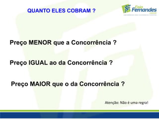 QUANTO ELES COBRAM ? 
Preço MENOR que a Concorrência ? 
Preço IGUAL ao da Concorrência ? 
Preço MAIOR que o da Concorrência ? 
Atenção: Não é uma regra! 
 
