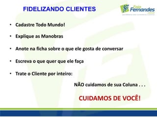 FIDELIZANDO CLIENTES 
• Cadastre Todo Mundo! 
• Explique as Manobras 
• Anote na ficha sobre o que ele gosta de conversar 
• Escreva o que quer que ele faça 
• Trate o Cliente por inteiro: 
NÃO cuidamos de sua Coluna . . . 
CUIDAMOS DE VOCÊ! 
 
