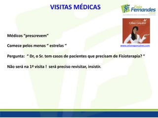 VISITAS MÉDICAS 
Médicos “prescrevem” 
Comece pelos menos “ estrelas “ 
Pergunta: “ Dr, o Sr. tem casos de pacientes que precisam de Fisioterapia? “ 
Não será na 1ª visita ! será preciso revisitar, insistir. 
www.celianegoncalves.com 
 