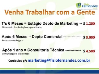 1ºs 6 Meses = Estágio Depto de Marketing -- $ 1.200 
Necessário Boa Redação e aprendizado 
Após 6 Meses = Depto Comercial-------------- 
Entusiasmo e Pegada 
Após 1 ano = Consultoria Técnica ------------ 
$ 3.000 
$ 4.500 
Comunicação e Visibilidade 
Currículos p/: marketing@fisiofernandes.com.br 
 