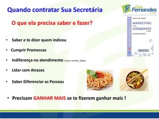 Quando contratar Sua Secretária 
O que ela precisa saber e fazer? 
• Saber e te dizer quem indicou 
• Cumprir Promessas 
• Indiferença no atendimento: trocar nomes, datas 
• Lidar com Atrasos 
• Saber Diferenciar as Pessoas 
• Precisam GANHAR MAIS se te fizerem ganhar mais ! 
 