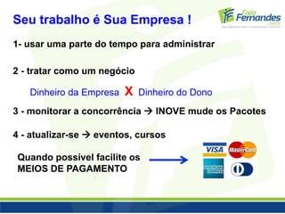 Seu trabalho é Sua Empresa ! 
1- usar uma parte do tempo para administrar 
2 - tratar como um negócio 
Dinheiro da Empresa X Dinheiro do Dono 
3 - monitorar a concorrência  INOVE mude os Pacotes 
4 - atualizar-se  eventos, cursos 
Quando possível facilite os 
MEIOS DE PAGAMENTO 
 