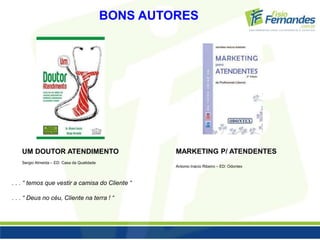 BONS AUTORES 
UM DOUTOR ATENDIMENTO 
Sergio Almeida – ED: Casa da Qualidade 
. . . “ temos que vestir a camisa do Cliente “ 
. . . “ Deus no céu, Cliente na terra ! “ 
MARKETING P/ ATENDENTES 
Antonio Inácio Ribeiro – ED: Odontex 
 