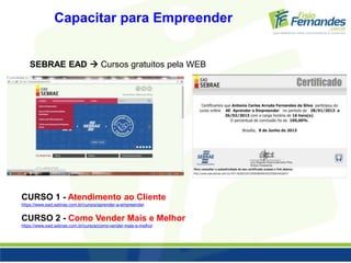 Capacitar para Empreender 
SEBRAE EAD  Cursos gratuitos pela WEB 
CURSO 1 - Atendimento ao Cliente 
https://www.ead.sebrae.com.br/cursos/aprender-a-empreender 
CURSO 2 - Como Vender Mais e Melhor 
https://www.ead.sebrae.com.br/cursos/como-vender-mais-e-melhor 
 