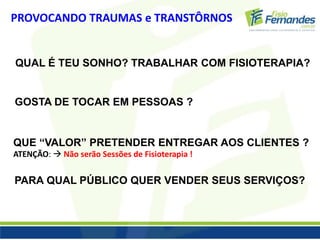PROVOCANDO TRAUMAS e TRANSTÔRNOS 
QUAL É TEU SONHO? TRABALHAR COM FISIOTERAPIA? 
GOSTA DE TOCAR EM PESSOAS ? 
QUE “VALOR” PRETENDER ENTREGAR AOS CLIENTES ? 
ATENÇÃO:  Não serão Sessões de Fisioterapia ! 
PARA QUAL PÚBLICO QUER VENDER SEUS SERVIÇOS? 
 