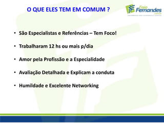O QUE ELES TEM EM COMUM ? 
• São Especialistas e Referências – Tem Foco! 
• Trabalharam 12 hs ou mais p/dia 
• Amor pela Profissão e a Especialidade 
• Avaliação Detalhada e Explicam a conduta 
• Humildade e Excelente Networking 
 