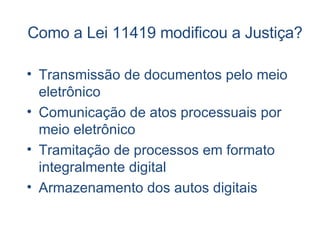 Como a Lei 11419 modificou a Justiça?  Transmissão de documentos pelo meio eletrônico Comunicação de atos processuais por meio eletrônico Tramitação de processos em formato integralmente digital Armazenamento dos autos digitais 