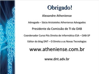 Obrigado! Alexandre Atheniense Advogado – Sócio Aristoteles Atheniense Advogados Presidente da Comissão de TI da OAB Coordenador Curso Pós Direito de Informática ESA – OAB-SP Editor do blog DNT – O Direito a as Novas Tecnologias www.atheniense.com.br www.dnt.adv.br 