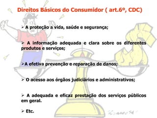 Direitos Básicos do Consumidor ( art.6º, CDC) A proteção a vida, saúde e segurança; A informação adequada e clara sobre os diferentes produtos e serviços; A efetiva prevenção e reparação de danos; O acesso aos órgãos judiciários e administrativos; A adequada e eficaz prestação dos serviços públicos em geral. Etc.  