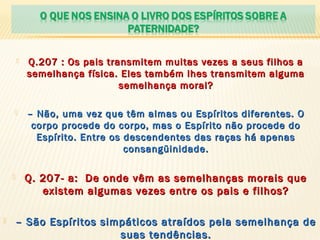  Q.207 : Os pais transmitem muitas vezes a seus filhos aQ.207 : Os pais transmitem muitas vezes a seus filhos a
semelhança física. Eles também lhes transmitem algumasemelhança física. Eles também lhes transmitem alguma
semelhança moral?semelhança moral?
 –– Não, uma vez que têm almas ou Espíritos diferentes. ONão, uma vez que têm almas ou Espíritos diferentes. O
corpo procede do corpo, mas o Espírito não procede docorpo procede do corpo, mas o Espírito não procede do
Espírito. Entre os descendentes das raças há apenasEspírito. Entre os descendentes das raças há apenas
consangüinidade.consangüinidade.
 Q. 207- a: De onde vêm as semelhanças morais queQ. 207- a: De onde vêm as semelhanças morais que
existem algumas vezes entre os pais e filhos?existem algumas vezes entre os pais e filhos?
 –– São Espíritos simpáticos atraídos pela semelhança deSão Espíritos simpáticos atraídos pela semelhança de
suas tendências.suas tendências.
 