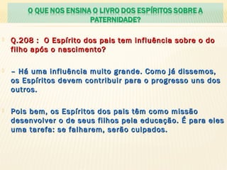  Q.208 : O Espírito dos pais tem influência sobre o doQ.208 : O Espírito dos pais tem influência sobre o do
filho após o nascimento?filho após o nascimento?
 –– Há uma influência muito grande. Como já dissemos,Há uma influência muito grande. Como já dissemos,
os Espíritos devem contribuir para o progresso uns dosos Espíritos devem contribuir para o progresso uns dos
outros.outros.
 Pois bem, os Espíritos dos pais têm como missãoPois bem, os Espíritos dos pais têm como missão
desenvolver o de seus filhos pela educação. É para elesdesenvolver o de seus filhos pela educação. É para eles
uma tarefa: se falharem, serão culpados.uma tarefa: se falharem, serão culpados.
 