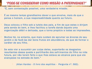  “É, sem contestação possível, uma verdadeira missão.
 É ao mesmo tempo grandíssimo dever e que envolve, mais do que o
pensa o homem, a sua responsabilidade quanto ao futuro.
 Deus colocou o filho sob a tutela dos pais, a fim de que estes o dirijam
pela senda do bem, e lhes facilitou a tarefa dando àquele uma
organização débil e delicada, que o torna propício a todas as impressões.
 Muitos há, no entanto, que mais cuidam de aprumar as árvores do seu
jardim e de fazê-las dar bons frutos em abundância, do que de formar o
caráter de seu filho.
 Se este vier a sucumbir por culpa deles, suportarão os desgostos
resultantes dessa queda e partilharão dos sofrimentos do filho na vida
futura, por não terem feito o que lhes estava ao alcance para que ele
avançasse na estrada do bem.”
 (Allan Kardec - O livro dos espíritos - Pergunta nº. 582).
 