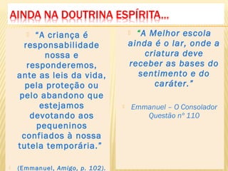  “A criança é
responsabilidade
nossa e
responderemos,
ante as leis da vida,
pela proteção ou
pelo abandono que
estejamos
devotando aos
pequeninos
confiados à nossa
tutela temporária.”
 (Emmanuel, Amigo, p. 102).
 “A Melhor escola
ainda é o lar, onde a
criatura deve
receber as bases do
sentimento e do
caráter.”
 Emmanuel – O Consolador
Questão nº 110
 