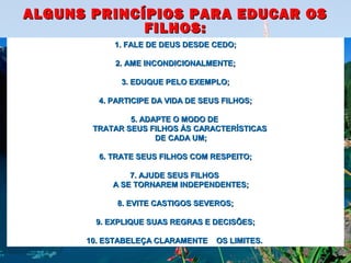 ALGUNS PRINCÍPIOS PARA EDUCAR OSALGUNS PRINCÍPIOS PARA EDUCAR OS
FILHOS:FILHOS:
1.1. FALE DE DEUS DESDE CEDO;FALE DE DEUS DESDE CEDO;
2. AME INCONDICIONALMENTE;2. AME INCONDICIONALMENTE;
3. EDUQUE PELO EXEMPLO;3. EDUQUE PELO EXEMPLO;
4. PARTICIPE DA VIDA DE SEUS FILHOS;4. PARTICIPE DA VIDA DE SEUS FILHOS;
5. ADAPTE O MODO DE5. ADAPTE O MODO DE
TRATAR SEUS FILHOS ÀS CARACTERÍSTICASTRATAR SEUS FILHOS ÀS CARACTERÍSTICAS
DE CADA UM;DE CADA UM;
6. TRATE SEUS FILHOS COM RESPEITO;6. TRATE SEUS FILHOS COM RESPEITO;
7. AJUDE SEUS FILHOS7. AJUDE SEUS FILHOS
A SE TORNAREM INDEPENDENTES;A SE TORNAREM INDEPENDENTES;
8. EVITE CASTIGOS SEVEROS;8. EVITE CASTIGOS SEVEROS;
9. EXPLIQUE SUAS REGRAS E DECISÕES;9. EXPLIQUE SUAS REGRAS E DECISÕES;
10. ESTABELEÇA CLARAMENTE OS LIMITES.10. ESTABELEÇA CLARAMENTE OS LIMITES.
 