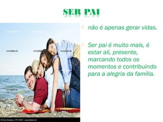  não é apenas gerar vidas.
 Ser pai é muito mais, é
estar ali, presente,
marcando todos os
momentos e contribuindo
para a alegria da família.
 