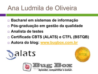 Ana Ludmila de Oliveira
   Bacharel em sistemas de informação
   Pós-graduação em gestão da qualidade
   Analista de testes
   Certificada CBTS (ALATS) e CTFL (BSTQB)
   Autora do blog: www.bugbox.com.br
 