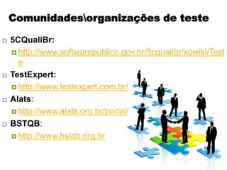 Comunidadesorganizações de teste

   5CQualiBr:
     http://www.softwarepublico.gov.br/5cqualibr/xowiki/Test
      e
   TestExpert:
     http://www.testexpert.com.br/

   Alats:
     http://www.alats.org.br/portal/

   BSTQB:
     http://www.bstqb.org.br
 