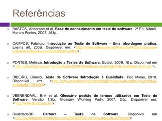 Referências
   BASTOS, Anderson et al. Base de conhecimento em teste de software. 2ª Ed. Niterói.
    Martins Fontes, 2007. 263p.


   CAMPOS, Fabrício. Introdução ao Teste de Software - Uma abordagem prática.
    Ensina aí!, 2009. Disponível em: <http://www.slideshare.net/FabricioFFC/introduo-ao-
    teste-de-software-uma-abordagem-prtica>.


   PONTES, Melissa. Introdução a Testes de Software. Gotest, 2009. 10 p. Disponível em
    <http://gotest.biz/wp-content/uploads/2009/06/introducao-a-testes-de-software_final.pdf >.


   RIBEIRO, Camilo. Teste de Software Introdução à Qualidade. Puc Minas, 2010.
    Disponível    em    <http://www.slideshare.net/camiloribeiro/teste-de-software-introduo-
    qualidade-7784496>.


   VEENENDAAL, Erik et al. Glossário padrão de termos utilizados em Teste de
    Software. Versão 1.3br. Glossary Working Party, 2007. 55p. Disponível em:
    <http://www.bstqb.org.br/>.


   QualidadeBR.        Carreira    –    Teste     de       Software.     Disponível      em
    <http://qualidadebr.wordpress.com/2008/09/07/carreira-teste-de-software/>
 