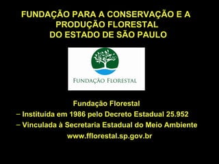 FUNDAÇÃO PARA A CONSERVAÇÃO E A
       PRODUÇÃO FLORESTAL
      DO ESTADO DE SÃO PAULO




                 Fundação Florestal
– Instituída em 1986 pelo Decreto Estadual 25.952
– Vinculada à Secretaria Estadual do Meio Ambiente
              www.fflorestal.sp.gov.br
 