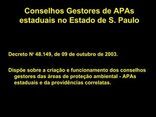 Conselhos Gestores de APAs
    estaduais no Estado de S. Paulo



Decreto No 48.149, de 09 de outubro de 2003.


Dispõe sobre a criação e funcionamento dos conselhos
  gestores das áreas de proteção ambiental - APAs
  estaduais e da providências correlatas.
 