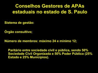 Conselhos Gestores de APAs
    estaduais no estado de S. Paulo

Sistema de gestão:

Órgão consultivo;

Número de membros: máximo 24 e mínimo 12;

  Paritário entre sociedade civil e pública, sendo 50%
  Sociedade Civil Organizada e 50% Poder Público (25%
  Estado e 25% Municípios).
 