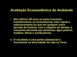 Avaliação Ecossistêmica do Ambiente

   Nos últimos 50 anos os seres humanos
    transformaram os ecossistemas mais rápida e
    extensivamente do que em qualquer outro
    período da história, com o objetivo de atender à
    crescente demanda por alimentos, água potável,
    madeira, fibras e combustíveis.

⇒ O resultado é uma perda substancial e
  irreversível na diversidade da vida na Terra.
 