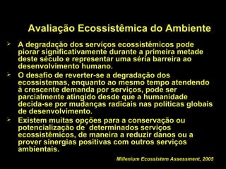Avaliação Ecossistêmica do Ambiente
   A degradação dos serviços ecossistêmicos pode
    piorar significativamente durante a primeira metade
    deste século e representar uma séria barreira ao
    desenvolvimento humano.
   O desafio de reverter-se a degradação dos
    ecossistemas, enquanto ao mesmo tempo atendendo
    à crescente demanda por serviços, pode ser
    parcialmente atingido desde que a humanidade
    decida-se por mudanças radicais nas políticas globais
    de desenvolvimento.
   Existem muitas opções para a conservação ou
    potencialização de determinados serviços
    ecossistêmicos, de maneira a reduzir danos ou a
    prover sinergias positivas com outros serviços
    ambientais.
                              Millenium Ecossistem Assessment, 2005
 