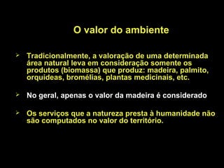 O valor do ambiente

   Tradicionalmente, a valoração de uma determinada
    área natural leva em consideração somente os
    produtos (biomassa) que produz: madeira, palmito,
    orquídeas, bromélias, plantas medicinais, etc.

   No geral, apenas o valor da madeira é considerado

   Os serviços que a natureza presta à humanidade não
    são computados no valor do território.
 