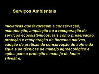 Serviços Ambientais


iniciativas que favorecem a conservação,
manutenção, ampliação ou a recuperação de
serviços ecossistêmicos, tais como preservação,
proteção e recuperação de florestas nativas,
adoção de práticas de conservação do solo e da
água e de técnicas de manejo agroecológico e
ações para a proteção e manejo de fauna
silvestre.
 
