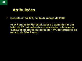 Atribuições
 Decreto nº 54.079, de 04 de março de 2009

  ⇒ A Fundação Florestal, passa a administrar um
  total de 92 unidades de conservação, totalizando
  4.556.015 hectares ou cerca de 14% do território do
  estado de São Paulo.
 