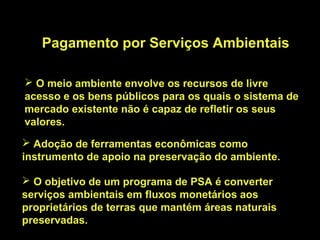 Pagamento por Serviços Ambientais

 O meio ambiente envolve os recursos de livre
acesso e os bens públicos para os quais o sistema de
mercado existente não é capaz de refletir os seus
valores.
 Adoção de ferramentas econômicas como
instrumento de apoio na preservação do ambiente.

 O objetivo de um programa de PSA é converter
serviços ambientais em fluxos monetários aos
proprietários de terras que mantém áreas naturais
preservadas.
 