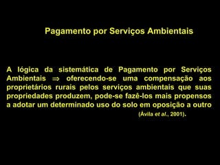 Pagamento por Serviços Ambientais



A lógica da sistemática de Pagamento por Serviços
Ambientais ⇒ oferecendo-se uma compensação aos
proprietários rurais pelos serviços ambientais que suas
propriedades produzem, pode-se fazê-los mais propensos
a adotar um determinado uso do solo em oposição a outro
                                     (Ávila et al., 2001).
 