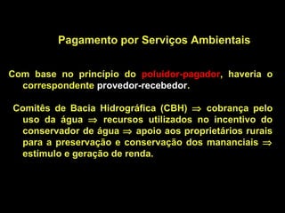 Pagamento por Serviços Ambientais


Com base no princípio do poluidor-pagador, haveria o
  correspondente provedor-recebedor.

Comitês de Bacia Hidrográfica (CBH) ⇒ cobrança pelo
 uso da água ⇒ recursos utilizados no incentivo do
 conservador de água ⇒ apoio aos proprietários rurais
 para a preservação e conservação dos mananciais ⇒
 estímulo e geração de renda.
 
