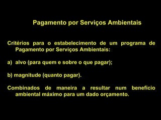 Pagamento por Serviços Ambientais


Critérios para o estabelecimento de um programa de
   Pagamento por Serviços Ambientais:

a) alvo (para quem e sobre o que pagar);

b) magnitude (quanto pagar).

Combinados de maneira a resultar num benefício
  ambiental máximo para um dado orçamento.
 